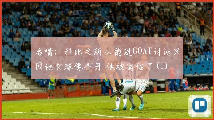 名嘴：科比之所以能进GOAT讨论只因他打球像乔丹 他被高估了(1)