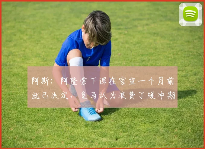 阿斯：阿隆索下课在官宣一个月前就已决定，皇马认为浪费了缓冲期