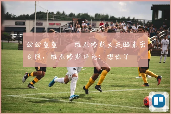 甜甜蜜蜜❤️维尼修斯女友晒亲密合照，维尼修斯评论：想你了