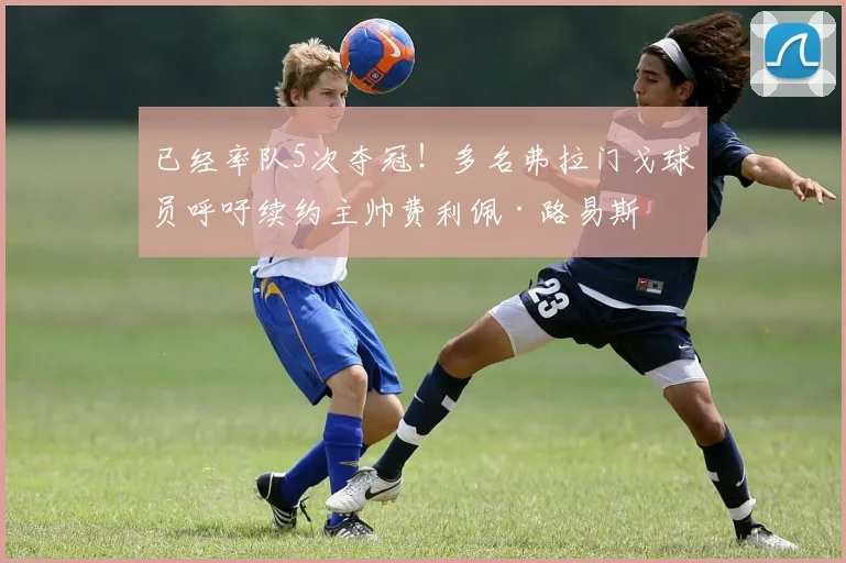 已经率队5次夺冠！多名弗拉门戈球员呼吁续约主帅费利佩·路易斯
