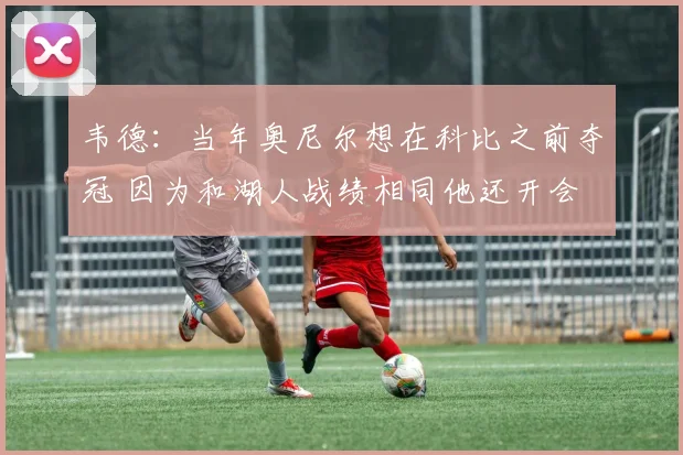 韦德：当年奥尼尔想在科比之前夺冠 因为和湖人战绩相同他还开会