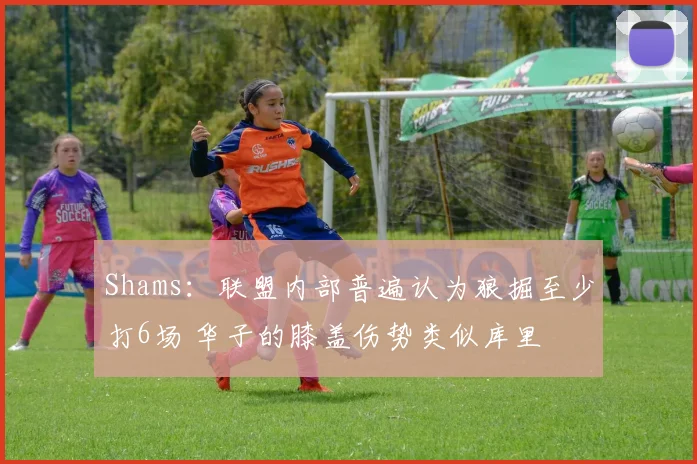 Shams：联盟内部普遍认为狼掘至少打6场 华子的膝盖伤势类似库里