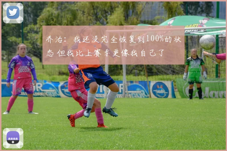 乔治：我还没完全恢复到100%的状态 但我比上赛季更像我自己了