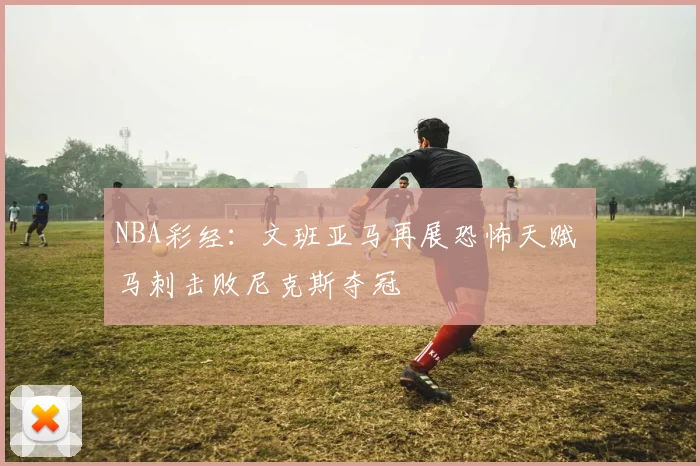 NBA彩经：文班亚马再展恐怖天赋 马刺击败尼克斯夺冠