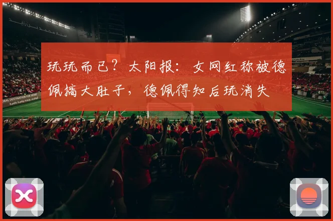 玩玩而已？太阳报：女网红称被德佩搞大肚子，德佩得知后玩消失